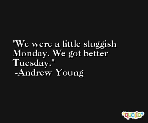 We were a little sluggish Monday. We got better Tuesday. -Andrew Young