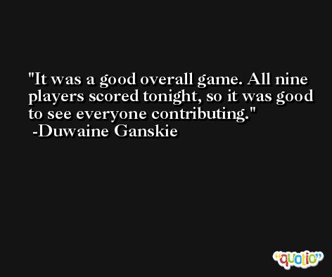 It was a good overall game. All nine players scored tonight, so it was good to see everyone contributing. -Duwaine Ganskie