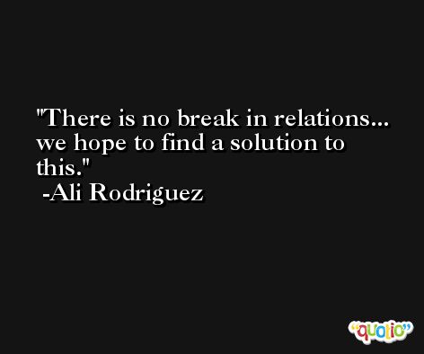 There is no break in relations... we hope to find a solution to this. -Ali Rodriguez