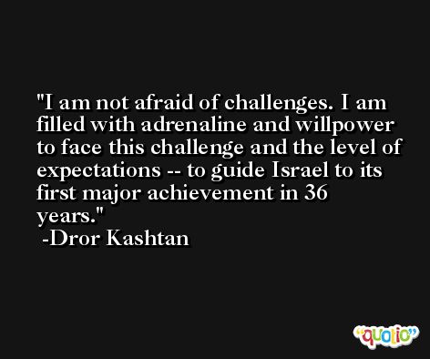 I am not afraid of challenges. I am filled with adrenaline and willpower to face this challenge and the level of expectations -- to guide Israel to its first major achievement in 36 years. -Dror Kashtan