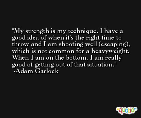 My strength is my technique. I have a good idea of when it's the right time to throw and I am shooting well (escaping), which is not common for a heavyweight. When I am on the bottom, I am really good of getting out of that situation. -Adam Garlock