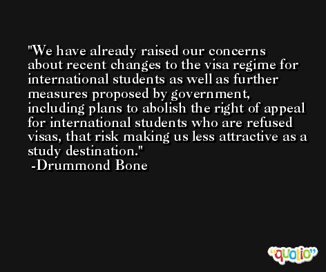 We have already raised our concerns about recent changes to the visa regime for international students as well as further measures proposed by government, including plans to abolish the right of appeal for international students who are refused visas, that risk making us less attractive as a study destination. -Drummond Bone