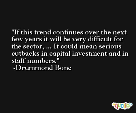 If this trend continues over the next few years it will be very difficult for the sector, ... It could mean serious cutbacks in capital investment and in staff numbers. -Drummond Bone