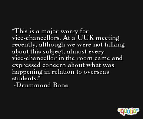 This is a major worry for vice-chancellors. At a UUK meeting recently, although we were not talking about this subject, almost every vice-chancellor in the room came and expressed concern about what was happening in relation to overseas students. -Drummond Bone