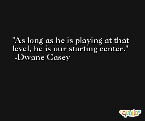 As long as he is playing at that level, he is our starting center. -Dwane Casey