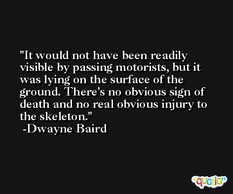 It would not have been readily visible by passing motorists, but it was lying on the surface of the ground. There's no obvious sign of death and no real obvious injury to the skeleton. -Dwayne Baird