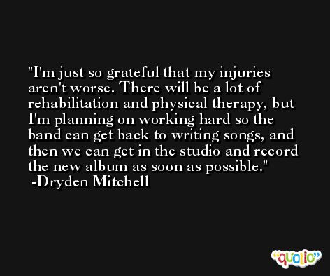I'm just so grateful that my injuries aren't worse. There will be a lot of rehabilitation and physical therapy, but I'm planning on working hard so the band can get back to writing songs, and then we can get in the studio and record the new album as soon as possible. -Dryden Mitchell