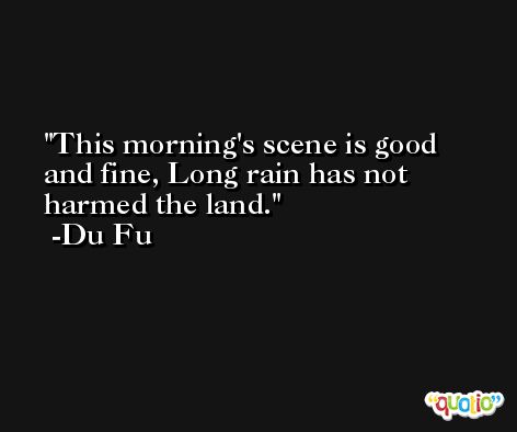 This morning's scene is good and fine, Long rain has not harmed the land. -Du Fu