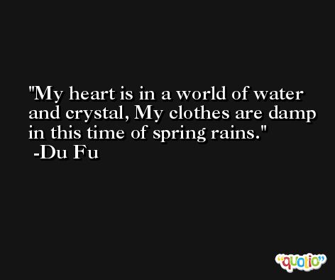 My heart is in a world of water and crystal, My clothes are damp in this time of spring rains. -Du Fu