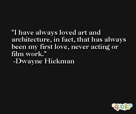 I have always loved art and architecture, in fact, that has always been my first love, never acting or film work. -Dwayne Hickman