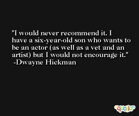 I would never recommend it. I have a six-year-old son who wants to be an actor (as well as a vet and an artist) but I would not encourage it. -Dwayne Hickman