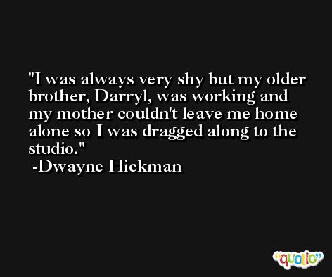 I was always very shy but my older brother, Darryl, was working and my mother couldn't leave me home alone so I was dragged along to the studio. -Dwayne Hickman