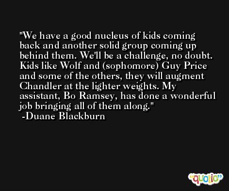 We have a good nucleus of kids coming back and another solid group coming up behind them. We'll be a challenge, no doubt. Kids like Wolf and (sophomore) Guy Price and some of the others, they will augment Chandler at the lighter weights. My assistant, Bo Ramsey, has done a wonderful job bringing all of them along. -Duane Blackburn