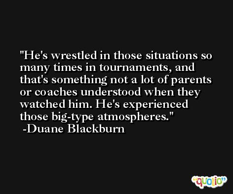He's wrestled in those situations so many times in tournaments, and that's something not a lot of parents or coaches understood when they watched him. He's experienced those big-type atmospheres. -Duane Blackburn