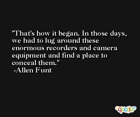 That's how it began. In those days, we had to lug around these enormous recorders and camera equipment and find a place to conceal them. -Allen Funt
