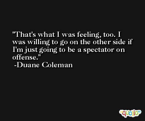 That's what I was feeling, too. I was willing to go on the other side if I'm just going to be a spectator on offense. -Duane Coleman