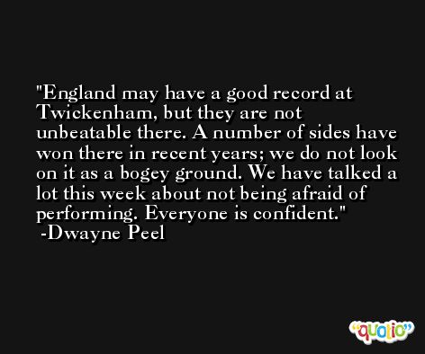 England may have a good record at Twickenham, but they are not unbeatable there. A number of sides have won there in recent years; we do not look on it as a bogey ground. We have talked a lot this week about not being afraid of performing. Everyone is confident. -Dwayne Peel