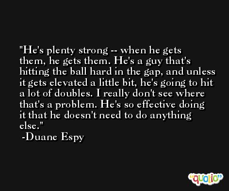He's plenty strong -- when he gets them, he gets them. He's a guy that's hitting the ball hard in the gap, and unless it gets elevated a little bit, he's going to hit a lot of doubles. I really don't see where that's a problem. He's so effective doing it that he doesn't need to do anything else. -Duane Espy