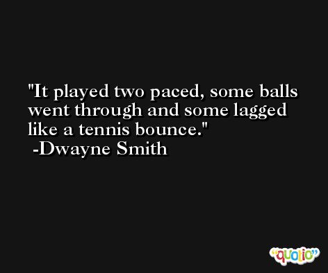 It played two paced, some balls went through and some lagged like a tennis bounce. -Dwayne Smith