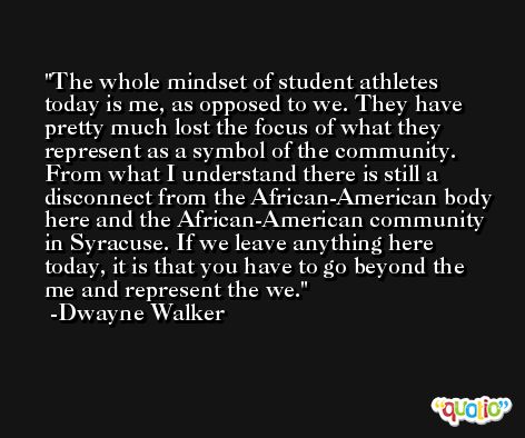The whole mindset of student athletes today is me, as opposed to we. They have pretty much lost the focus of what they represent as a symbol of the community. From what I understand there is still a disconnect from the African-American body here and the African-American community in Syracuse. If we leave anything here today, it is that you have to go beyond the me and represent the we. -Dwayne Walker