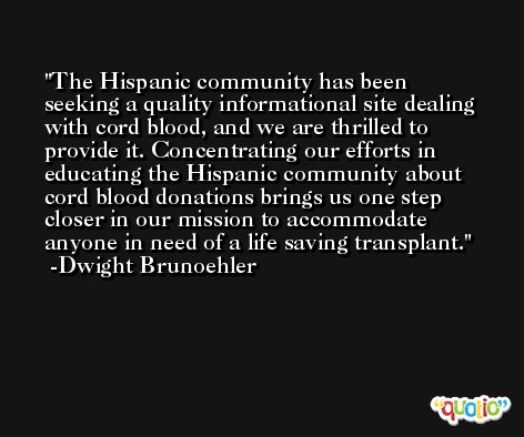 The Hispanic community has been seeking a quality informational site dealing with cord blood, and we are thrilled to provide it. Concentrating our efforts in educating the Hispanic community about cord blood donations brings us one step closer in our mission to accommodate anyone in need of a life saving transplant. -Dwight Brunoehler