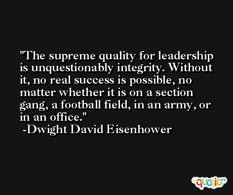 The supreme quality for leadership is unquestionably integrity. Without it, no real success is possible, no matter whether it is on a section gang, a football field, in an army, or in an office. -Dwight David Eisenhower