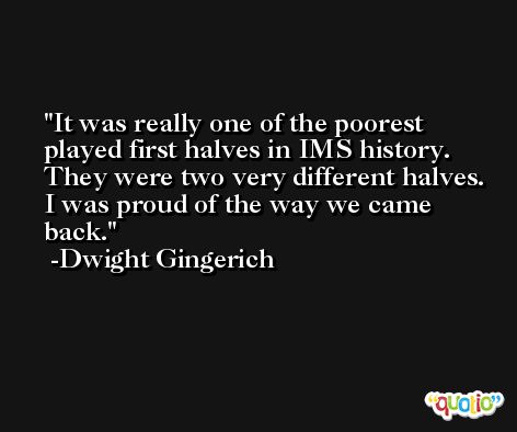 It was really one of the poorest played first halves in IMS history. They were two very different halves. I was proud of the way we came back. -Dwight Gingerich