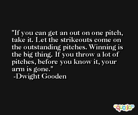 If you can get an out on one pitch, take it. Let the strikeouts come on the outstanding pitches. Winning is the big thing. If you throw a lot of pitches, before you know it, your arm is gone. -Dwight Gooden