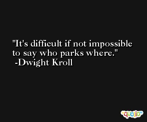 It's difficult if not impossible to say who parks where. -Dwight Kroll