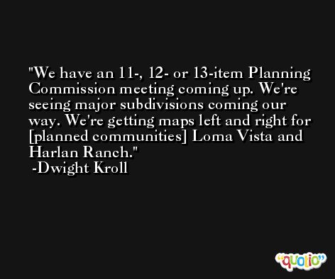 We have an 11-, 12- or 13-item Planning Commission meeting coming up. We're seeing major subdivisions coming our way. We're getting maps left and right for [planned communities] Loma Vista and Harlan Ranch. -Dwight Kroll
