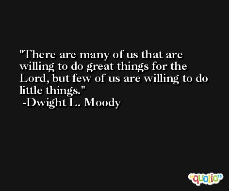 There are many of us that are willing to do great things for the Lord, but few of us are willing to do little things. -Dwight L. Moody
