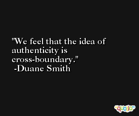 We feel that the idea of authenticity is cross-boundary. -Duane Smith