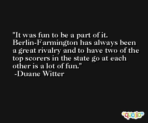 It was fun to be a part of it. Berlin-Farmington has always been a great rivalry and to have two of the top scorers in the state go at each other is a lot of fun. -Duane Witter