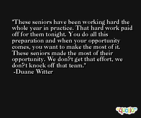 These seniors have been working hard the whole year in practice. That hard work paid off for them tonight. You do all this preparation and when your opportunity comes, you want to make the most of it. These seniors made the most of their opportunity. We don?t get that effort, we don?t knock off that team. -Duane Witter