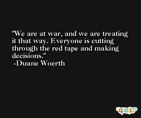 We are at war, and we are treating it that way. Everyone is cutting through the red tape and making decisions. -Duane Woerth