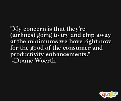 My concern is that they're (airlines) going to try and chip away at the minimums we have right now for the good of the consumer and productivity enhancements. -Duane Woerth