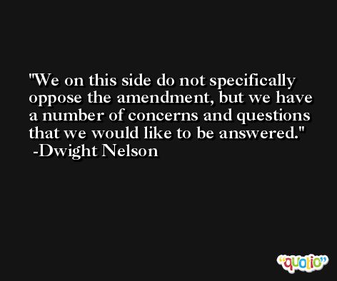 We on this side do not specifically oppose the amendment, but we have a number of concerns and questions that we would like to be answered. -Dwight Nelson