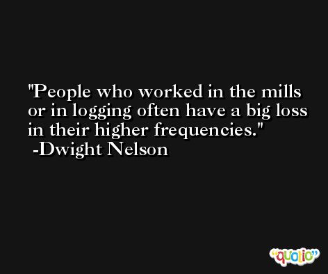 People who worked in the mills or in logging often have a big loss in their higher frequencies. -Dwight Nelson