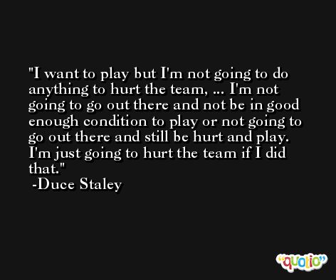 I want to play but I'm not going to do anything to hurt the team, ... I'm not going to go out there and not be in good enough condition to play or not going to go out there and still be hurt and play. I'm just going to hurt the team if I did that. -Duce Staley