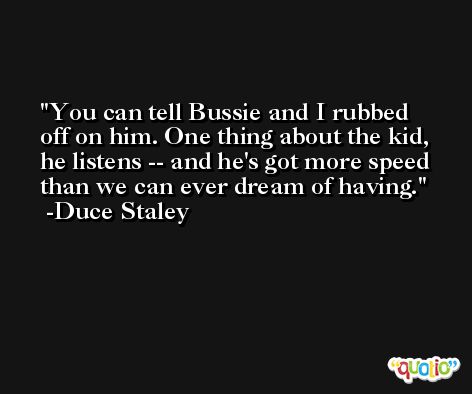 You can tell Bussie and I rubbed off on him. One thing about the kid, he listens -- and he's got more speed than we can ever dream of having. -Duce Staley