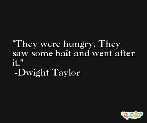They were hungry. They saw some bait and went after it. -Dwight Taylor