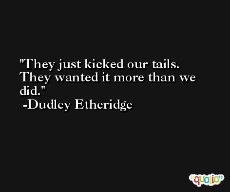 They just kicked our tails. They wanted it more than we did. -Dudley Etheridge