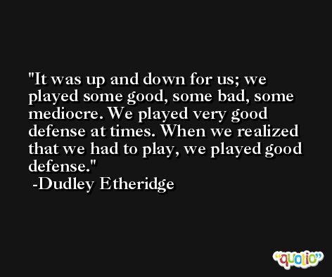 It was up and down for us; we played some good, some bad, some mediocre. We played very good defense at times. When we realized that we had to play, we played good defense. -Dudley Etheridge