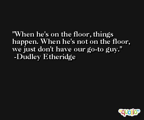 When he's on the floor, things happen. When he's not on the floor, we just don't have our go-to guy. -Dudley Etheridge