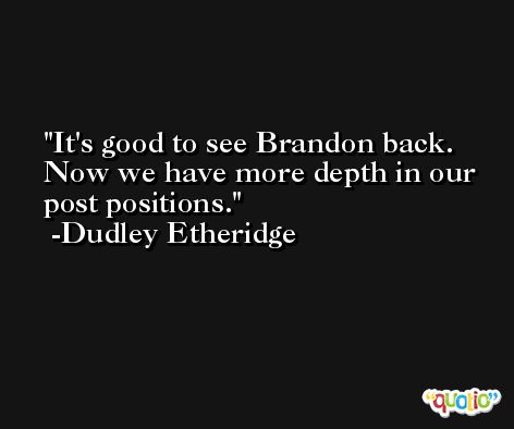 It's good to see Brandon back. Now we have more depth in our post positions. -Dudley Etheridge