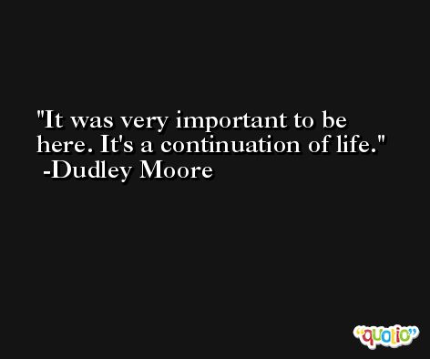 It was very important to be here. It's a continuation of life. -Dudley Moore