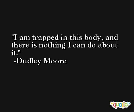 I am trapped in this body, and there is nothing I can do about it. -Dudley Moore