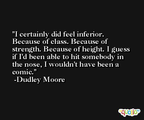 I certainly did feel inferior. Because of class. Because of strength. Because of height. I guess if I'd been able to hit somebody in the nose, I wouldn't have been a comic. -Dudley Moore