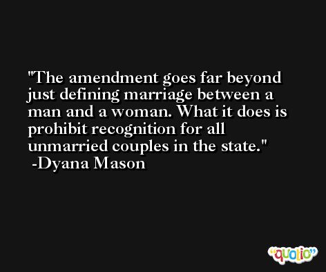 The amendment goes far beyond just defining marriage between a man and a woman. What it does is prohibit recognition for all unmarried couples in the state. -Dyana Mason