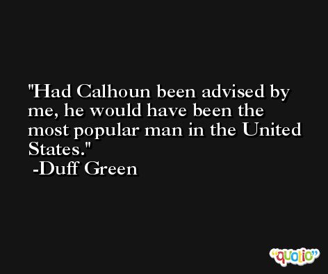 Had Calhoun been advised by me, he would have been the most popular man in the United States. -Duff Green